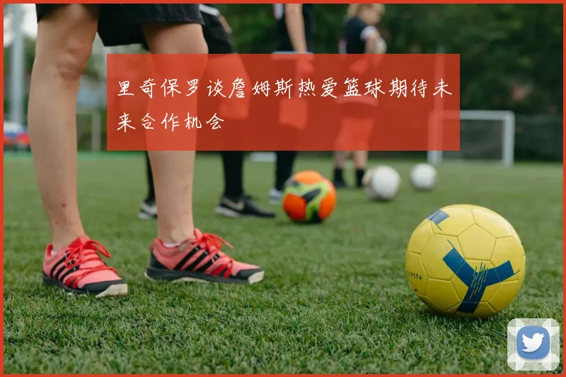 里奇保罗谈詹姆斯热爱篮球期待未来合作机会
