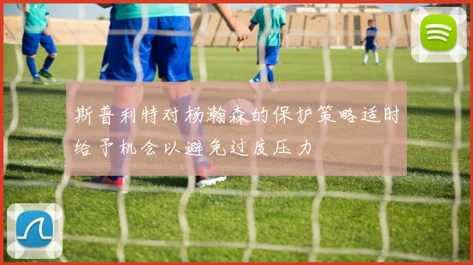 斯普利特对杨瀚森的保护策略适时给予机会以避免过度压力