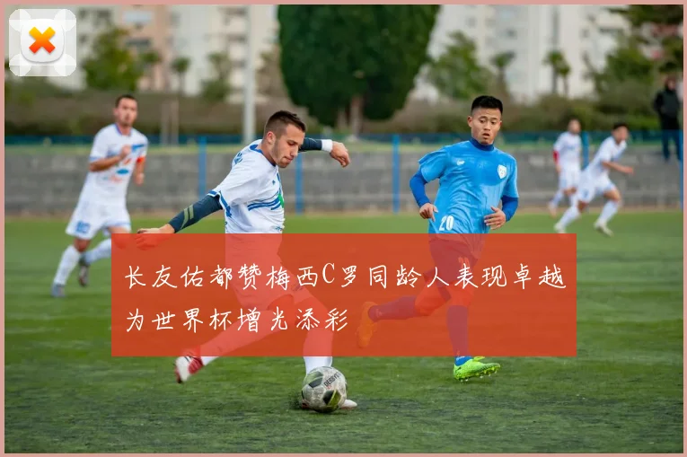 长友佑都赞梅西C罗同龄人表现卓越为世界杯增光添彩