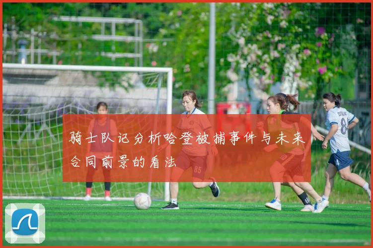 骑士队记分析哈登被捕事件与未来合同前景的看法