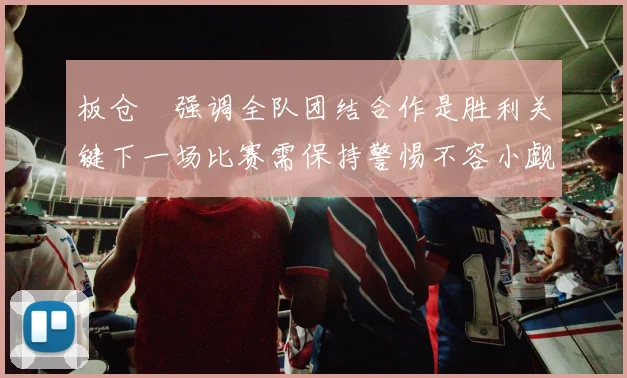 板仓滉强调全队团结合作是胜利关键下一场比赛需保持警惕不容小觑