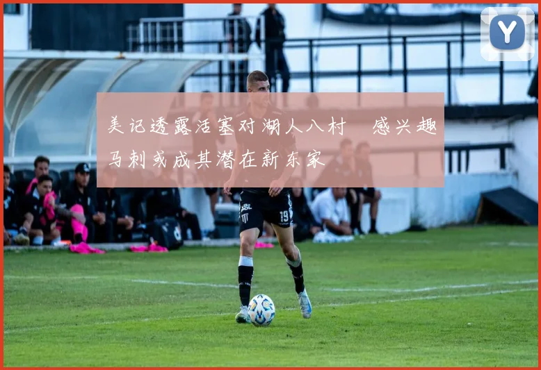 美记透露活塞对湖人八村塁感兴趣马刺或成其潜在新东家