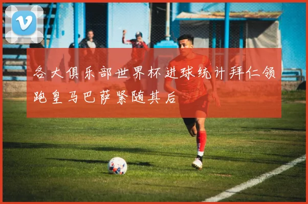 各大俱乐部世界杯进球统计拜仁领跑皇马巴萨紧随其后