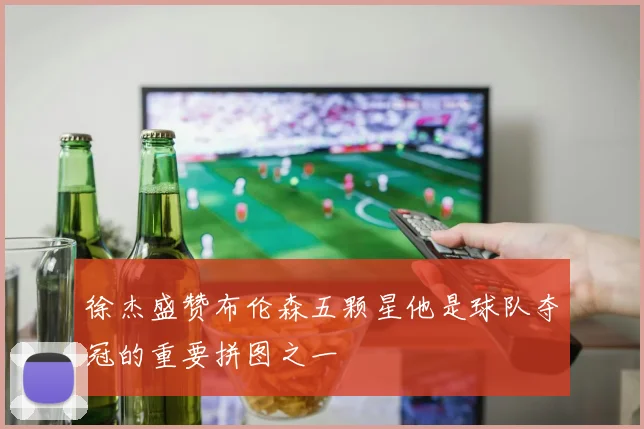 徐杰盛赞布伦森五颗星他是球队夺冠的重要拼图之一