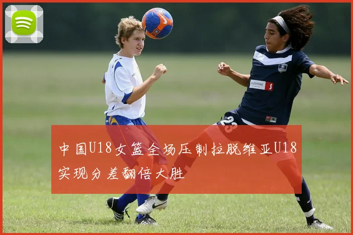 中国U18女篮全场压制拉脱维亚U18实现分差翻倍大胜