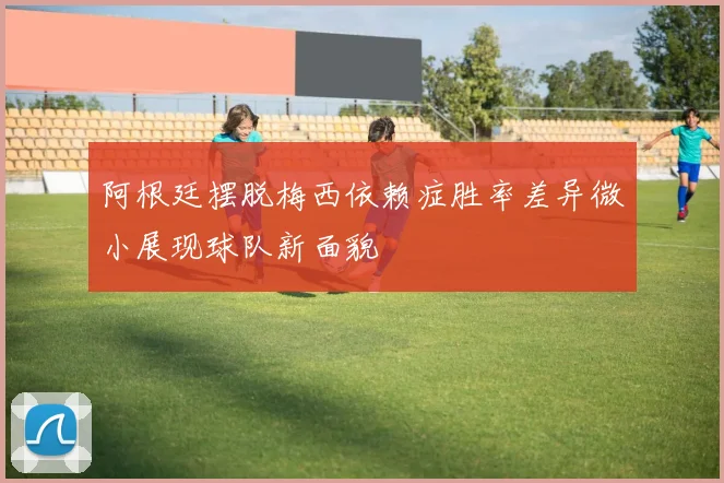 阿根廷摆脱梅西依赖症胜率差异微小展现球队新面貌